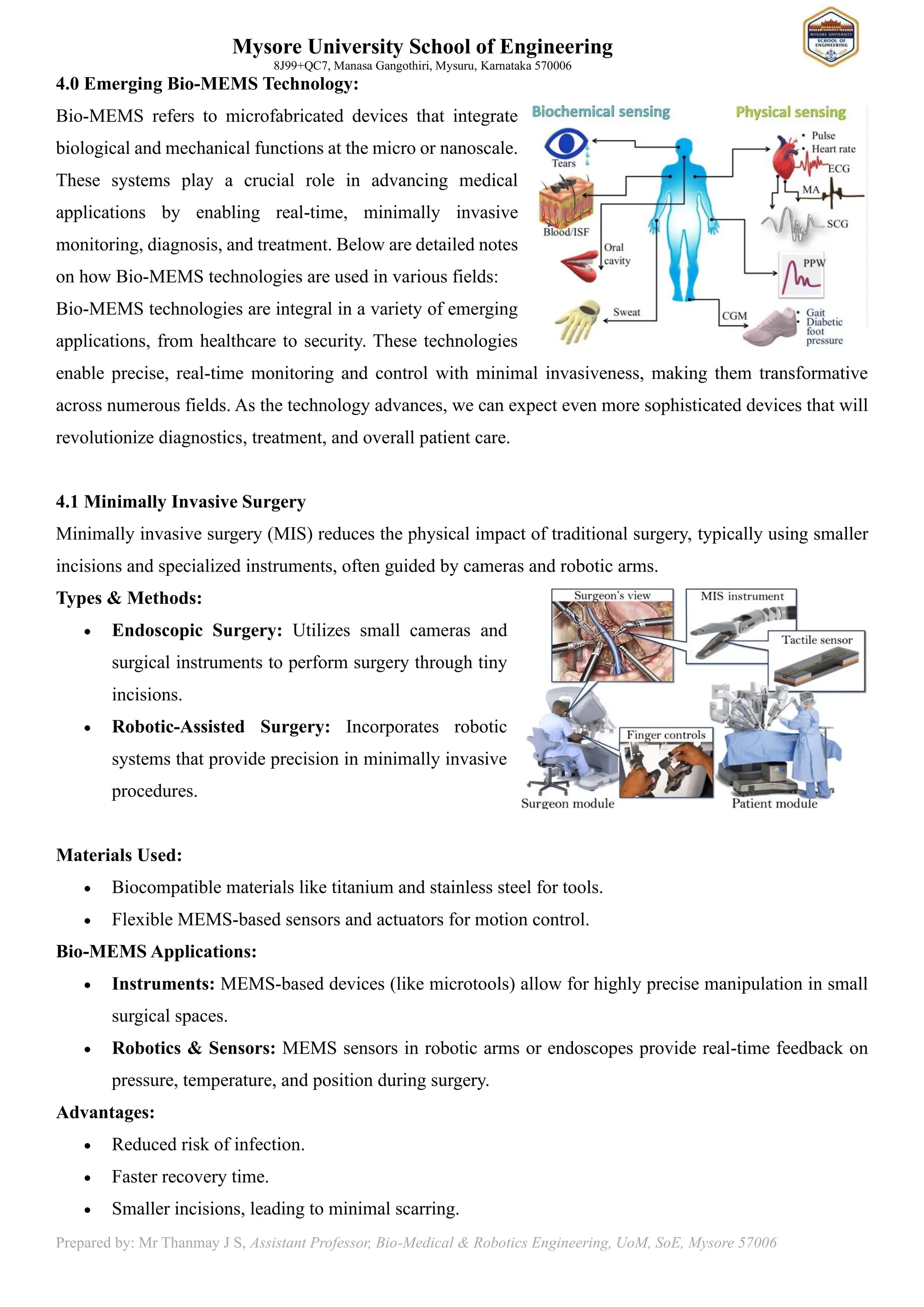 Mysore University School of Engineering
8J99+QC7, Manasa Gangothiri, Mysuru, Karnataka 570006
Prepared by: Mr Thanmay J S, Assistant Professor, Bio-Medical & Robotics Engineering, UoM, SoE, Mysore 57006
4.0 Emerging Bio-MEMS Technology:
Bio-MEMS refers to microfabricated devices that integrate
biological and mechanical functions at the micro or nanoscale.
These systems play a crucial role in advancing medical
applications by enabling real-time, minimally invasive
monitoring, diagnosis, and treatment. Below are detailed notes
on how Bio-MEMS technologies are used in various fields:
Bio-MEMS technologies are integral in a variety of emerging
applications, from healthcare to security. These technologies
enable precise, real-time monitoring and control with minimal invasiveness, making them transformative
across numerous fields. As the technology advances, we can expect even more sophisticated devices that will
revolutionize diagnostics, treatment, and overall patient care.
4.1 Minimally Invasive Surgery
Minimally invasive surgery (MIS) reduces the physical impact of traditional surgery, typically using smaller
incisions and specialized instruments, often guided by cameras and robotic arms.
Types & Methods:
• Endoscopic Surgery: Utilizes small cameras and
surgical instruments to perform surgery through tiny
incisions.
• Robotic-Assisted Surgery: Incorporates robotic
systems that provide precision in minimally invasive
procedures.
Materials Used:
• Biocompatible materials like titanium and stainless steel for tools.
• Flexible MEMS-based sensors and actuators for motion control.
Bio-MEMS Applications:
• Instruments: MEMS-based devices (like microtools) allow for highly precise manipulation in small
surgical spaces.
• Robotics & Sensors: MEMS sensors in robotic arms or endoscopes provide real-time feedback on
pressure, temperature, and position during surgery.
Advantages:
• Reduced risk of infection.
• Faster recovery time.
• Smaller incisions, leading to minimal scarring.
 