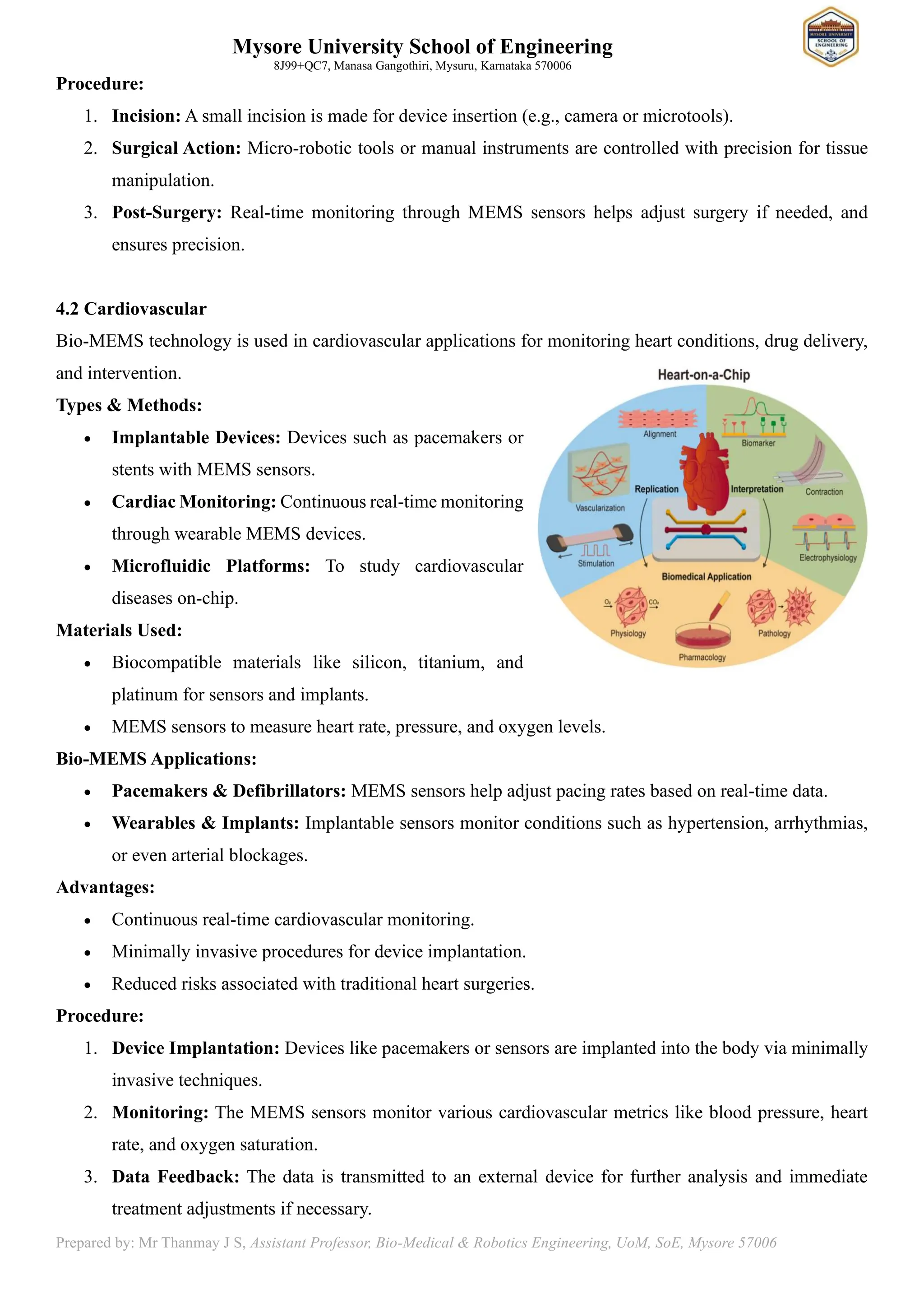 Mysore University School of Engineering
8J99+QC7, Manasa Gangothiri, Mysuru, Karnataka 570006
Prepared by: Mr Thanmay J S, Assistant Professor, Bio-Medical & Robotics Engineering, UoM, SoE, Mysore 57006
Procedure:
1. Incision: A small incision is made for device insertion (e.g., camera or microtools).
2. Surgical Action: Micro-robotic tools or manual instruments are controlled with precision for tissue
manipulation.
3. Post-Surgery: Real-time monitoring through MEMS sensors helps adjust surgery if needed, and
ensures precision.
4.2 Cardiovascular
Bio-MEMS technology is used in cardiovascular applications for monitoring heart conditions, drug delivery,
and intervention.
Types & Methods:
• Implantable Devices: Devices such as pacemakers or
stents with MEMS sensors.
• Cardiac Monitoring: Continuous real-time monitoring
through wearable MEMS devices.
• Microfluidic Platforms: To study cardiovascular
diseases on-chip.
Materials Used:
• Biocompatible materials like silicon, titanium, and
platinum for sensors and implants.
• MEMS sensors to measure heart rate, pressure, and oxygen levels.
Bio-MEMS Applications:
• Pacemakers & Defibrillators: MEMS sensors help adjust pacing rates based on real-time data.
• Wearables & Implants: Implantable sensors monitor conditions such as hypertension, arrhythmias,
or even arterial blockages.
Advantages:
• Continuous real-time cardiovascular monitoring.
• Minimally invasive procedures for device implantation.
• Reduced risks associated with traditional heart surgeries.
Procedure:
1. Device Implantation: Devices like pacemakers or sensors are implanted into the body via minimally
invasive techniques.
2. Monitoring: The MEMS sensors monitor various cardiovascular metrics like blood pressure, heart
rate, and oxygen saturation.
3. Data Feedback: The data is transmitted to an external device for further analysis and immediate
treatment adjustments if necessary.
 