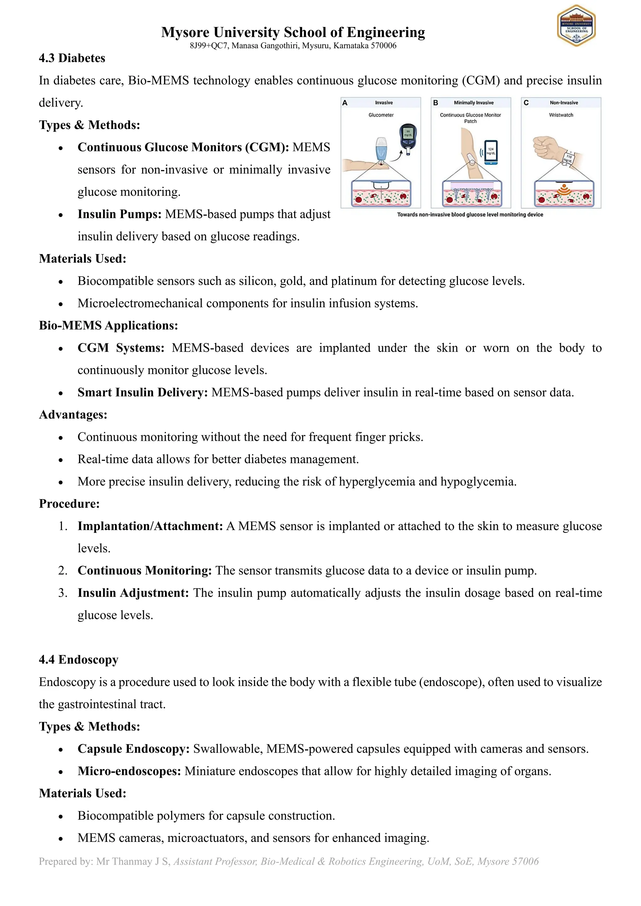 Mysore University School of Engineering
8J99+QC7, Manasa Gangothiri, Mysuru, Karnataka 570006
Prepared by: Mr Thanmay J S, Assistant Professor, Bio-Medical & Robotics Engineering, UoM, SoE, Mysore 57006
4.3 Diabetes
In diabetes care, Bio-MEMS technology enables continuous glucose monitoring (CGM) and precise insulin
delivery.
Types & Methods:
• Continuous Glucose Monitors (CGM): MEMS
sensors for non-invasive or minimally invasive
glucose monitoring.
• Insulin Pumps: MEMS-based pumps that adjust
insulin delivery based on glucose readings.
Materials Used:
• Biocompatible sensors such as silicon, gold, and platinum for detecting glucose levels.
• Microelectromechanical components for insulin infusion systems.
Bio-MEMS Applications:
• CGM Systems: MEMS-based devices are implanted under the skin or worn on the body to
continuously monitor glucose levels.
• Smart Insulin Delivery: MEMS-based pumps deliver insulin in real-time based on sensor data.
Advantages:
• Continuous monitoring without the need for frequent finger pricks.
• Real-time data allows for better diabetes management.
• More precise insulin delivery, reducing the risk of hyperglycemia and hypoglycemia.
Procedure:
1. Implantation/Attachment: A MEMS sensor is implanted or attached to the skin to measure glucose
levels.
2. Continuous Monitoring: The sensor transmits glucose data to a device or insulin pump.
3. Insulin Adjustment: The insulin pump automatically adjusts the insulin dosage based on real-time
glucose levels.
4.4 Endoscopy
Endoscopy is a procedure used to look inside the body with a flexible tube (endoscope), often used to visualize
the gastrointestinal tract.
Types & Methods:
• Capsule Endoscopy: Swallowable, MEMS-powered capsules equipped with cameras and sensors.
• Micro-endoscopes: Miniature endoscopes that allow for highly detailed imaging of organs.
Materials Used:
• Biocompatible polymers for capsule construction.
• MEMS cameras, microactuators, and sensors for enhanced imaging.
 
