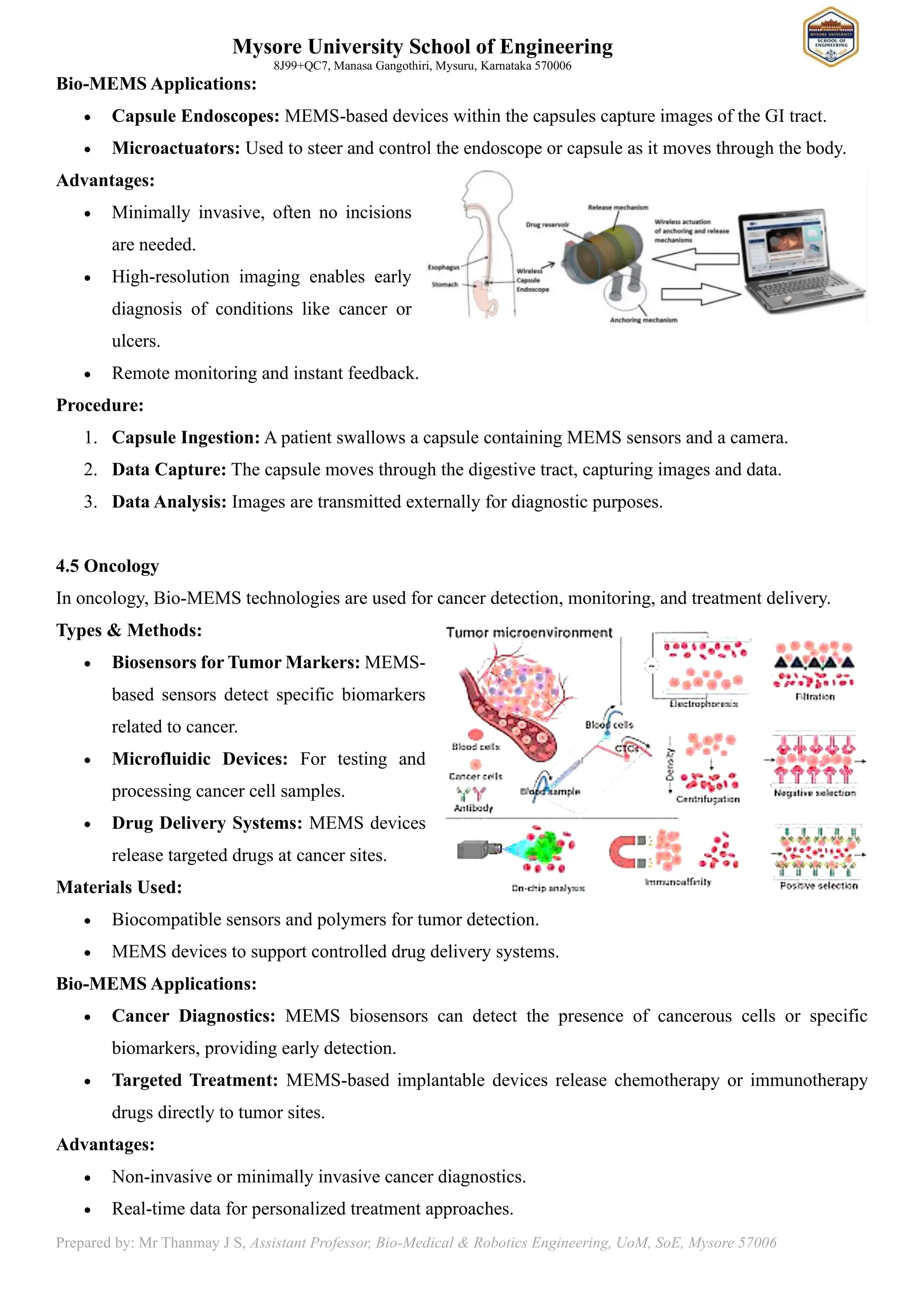 Mysore University School of Engineering
8J99+QC7, Manasa Gangothiri, Mysuru, Karnataka 570006
Prepared by: Mr Thanmay J S, Assistant Professor, Bio-Medical & Robotics Engineering, UoM, SoE, Mysore 57006
Bio-MEMS Applications:
• Capsule Endoscopes: MEMS-based devices within the capsules capture images of the GI tract.
• Microactuators: Used to steer and control the endoscope or capsule as it moves through the body.
Advantages:
• Minimally invasive, often no incisions
are needed.
• High-resolution imaging enables early
diagnosis of conditions like cancer or
ulcers.
• Remote monitoring and instant feedback.
Procedure:
1. Capsule Ingestion: A patient swallows a capsule containing MEMS sensors and a camera.
2. Data Capture: The capsule moves through the digestive tract, capturing images and data.
3. Data Analysis: Images are transmitted externally for diagnostic purposes.
4.5 Oncology
In oncology, Bio-MEMS technologies are used for cancer detection, monitoring, and treatment delivery.
Types & Methods:
• Biosensors for Tumor Markers: MEMS-
based sensors detect specific biomarkers
related to cancer.
• Microfluidic Devices: For testing and
processing cancer cell samples.
• Drug Delivery Systems: MEMS devices
release targeted drugs at cancer sites.
Materials Used:
• Biocompatible sensors and polymers for tumor detection.
• MEMS devices to support controlled drug delivery systems.
Bio-MEMS Applications:
• Cancer Diagnostics: MEMS biosensors can detect the presence of cancerous cells or specific
biomarkers, providing early detection.
• Targeted Treatment: MEMS-based implantable devices release chemotherapy or immunotherapy
drugs directly to tumor sites.
Advantages:
• Non-invasive or minimally invasive cancer diagnostics.
• Real-time data for personalized treatment approaches.
 