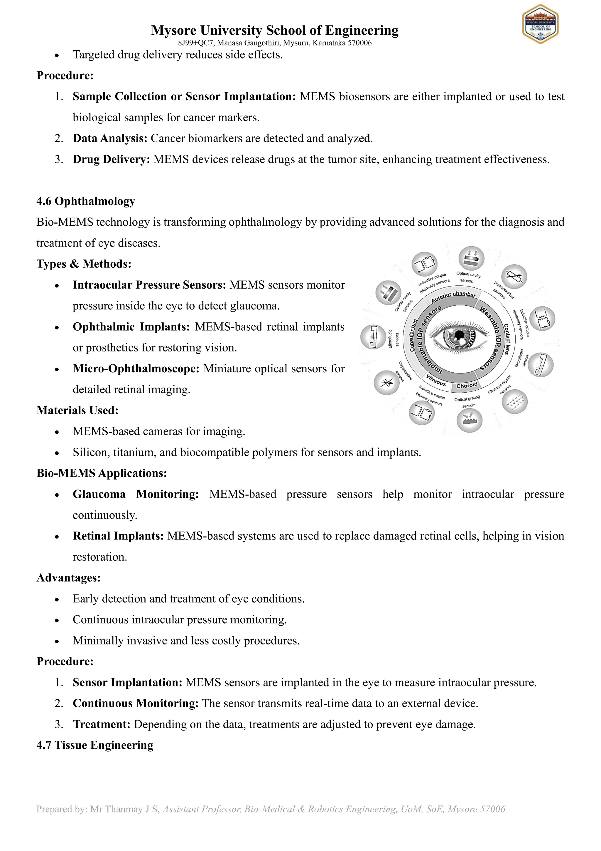 Mysore University School of Engineering
8J99+QC7, Manasa Gangothiri, Mysuru, Karnataka 570006
Prepared by: Mr Thanmay J S, Assistant Professor, Bio-Medical & Robotics Engineering, UoM, SoE, Mysore 57006
• Targeted drug delivery reduces side effects.
Procedure:
1. Sample Collection or Sensor Implantation: MEMS biosensors are either implanted or used to test
biological samples for cancer markers.
2. Data Analysis: Cancer biomarkers are detected and analyzed.
3. Drug Delivery: MEMS devices release drugs at the tumor site, enhancing treatment effectiveness.
4.6 Ophthalmology
Bio-MEMS technology is transforming ophthalmology by providing advanced solutions for the diagnosis and
treatment of eye diseases.
Types & Methods:
• Intraocular Pressure Sensors: MEMS sensors monitor
pressure inside the eye to detect glaucoma.
• Ophthalmic Implants: MEMS-based retinal implants
or prosthetics for restoring vision.
• Micro-Ophthalmoscope: Miniature optical sensors for
detailed retinal imaging.
Materials Used:
• MEMS-based cameras for imaging.
• Silicon, titanium, and biocompatible polymers for sensors and implants.
Bio-MEMS Applications:
• Glaucoma Monitoring: MEMS-based pressure sensors help monitor intraocular pressure
continuously.
• Retinal Implants: MEMS-based systems are used to replace damaged retinal cells, helping in vision
restoration.
Advantages:
• Early detection and treatment of eye conditions.
• Continuous intraocular pressure monitoring.
• Minimally invasive and less costly procedures.
Procedure:
1. Sensor Implantation: MEMS sensors are implanted in the eye to measure intraocular pressure.
2. Continuous Monitoring: The sensor transmits real-time data to an external device.
3. Treatment: Depending on the data, treatments are adjusted to prevent eye damage.
4.7 Tissue Engineering
 
