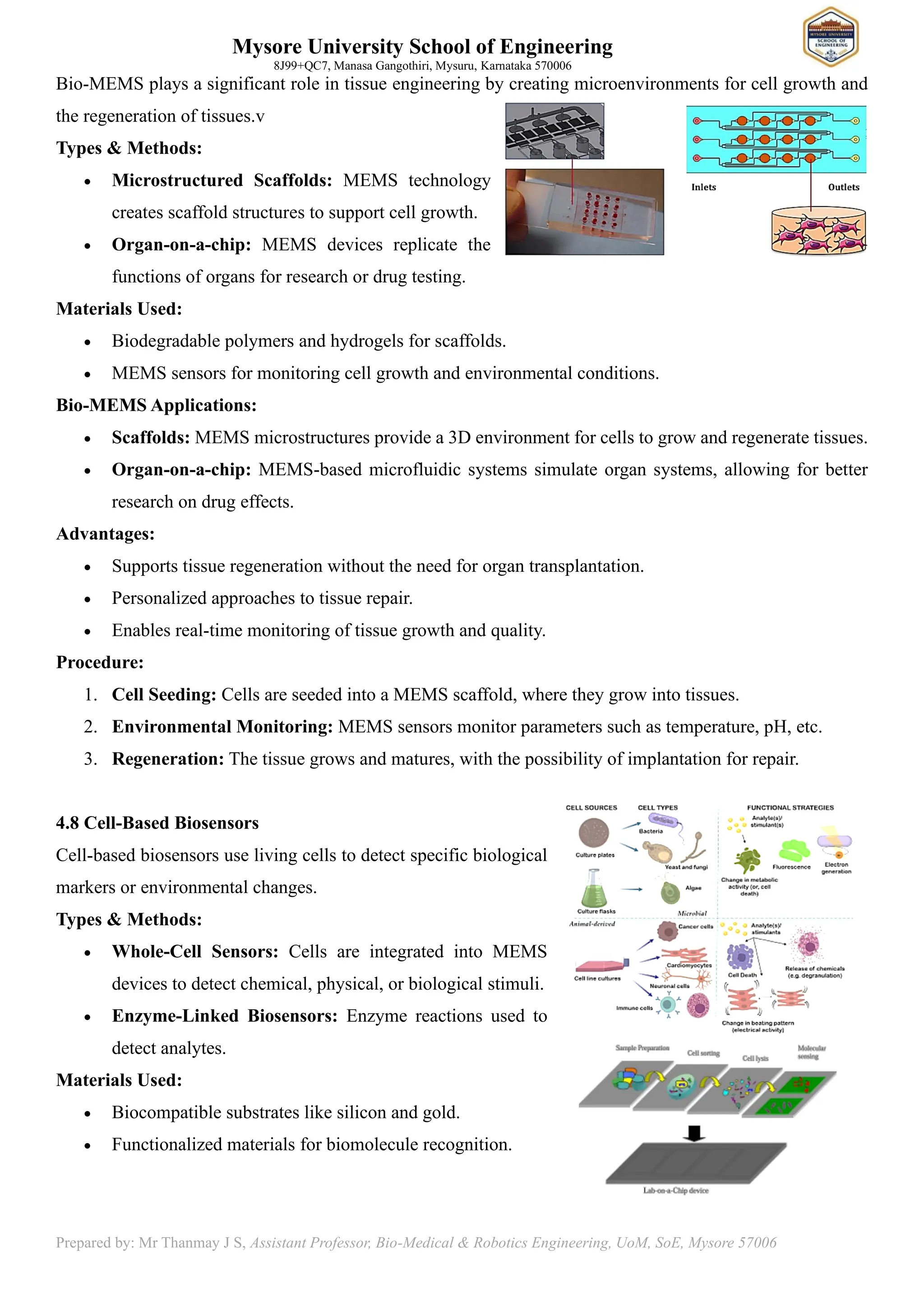 Mysore University School of Engineering
8J99+QC7, Manasa Gangothiri, Mysuru, Karnataka 570006
Prepared by: Mr Thanmay J S, Assistant Professor, Bio-Medical & Robotics Engineering, UoM, SoE, Mysore 57006
Bio-MEMS plays a significant role in tissue engineering by creating microenvironments for cell growth and
the regeneration of tissues.v
Types & Methods:
• Microstructured Scaffolds: MEMS technology
creates scaffold structures to support cell growth.
• Organ-on-a-chip: MEMS devices replicate the
functions of organs for research or drug testing.
Materials Used:
• Biodegradable polymers and hydrogels for scaffolds.
• MEMS sensors for monitoring cell growth and environmental conditions.
Bio-MEMS Applications:
• Scaffolds: MEMS microstructures provide a 3D environment for cells to grow and regenerate tissues.
• Organ-on-a-chip: MEMS-based microfluidic systems simulate organ systems, allowing for better
research on drug effects.
Advantages:
• Supports tissue regeneration without the need for organ transplantation.
• Personalized approaches to tissue repair.
• Enables real-time monitoring of tissue growth and quality.
Procedure:
1. Cell Seeding: Cells are seeded into a MEMS scaffold, where they grow into tissues.
2. Environmental Monitoring: MEMS sensors monitor parameters such as temperature, pH, etc.
3. Regeneration: The tissue grows and matures, with the possibility of implantation for repair.
4.8 Cell-Based Biosensors
Cell-based biosensors use living cells to detect specific biological
markers or environmental changes.
Types & Methods:
• Whole-Cell Sensors: Cells are integrated into MEMS
devices to detect chemical, physical, or biological stimuli.
• Enzyme-Linked Biosensors: Enzyme reactions used to
detect analytes.
Materials Used:
• Biocompatible substrates like silicon and gold.
• Functionalized materials for biomolecule recognition.
 