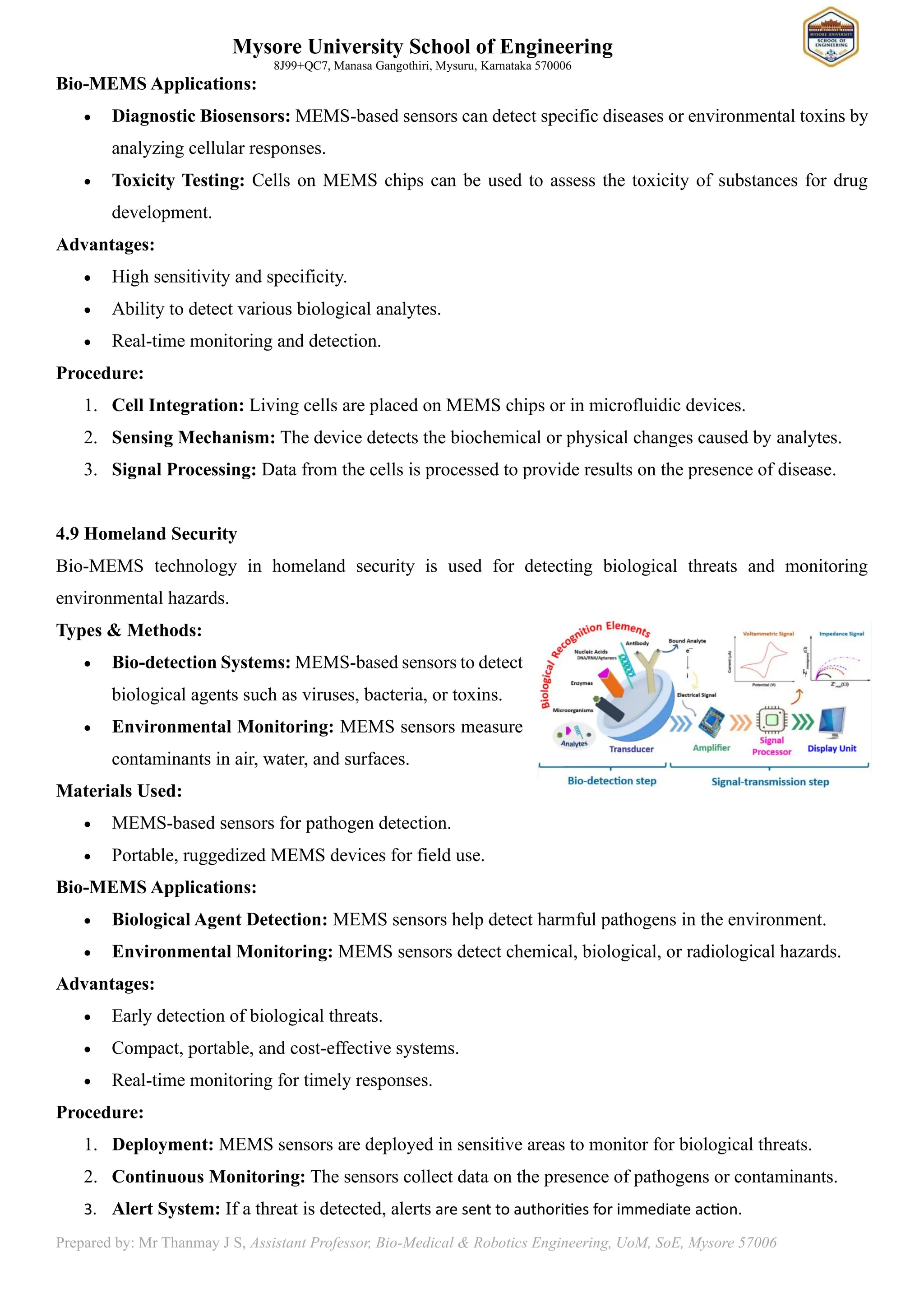 Mysore University School of Engineering
8J99+QC7, Manasa Gangothiri, Mysuru, Karnataka 570006
Prepared by: Mr Thanmay J S, Assistant Professor, Bio-Medical & Robotics Engineering, UoM, SoE, Mysore 57006
Bio-MEMS Applications:
• Diagnostic Biosensors: MEMS-based sensors can detect specific diseases or environmental toxins by
analyzing cellular responses.
• Toxicity Testing: Cells on MEMS chips can be used to assess the toxicity of substances for drug
development.
Advantages:
• High sensitivity and specificity.
• Ability to detect various biological analytes.
• Real-time monitoring and detection.
Procedure:
1. Cell Integration: Living cells are placed on MEMS chips or in microfluidic devices.
2. Sensing Mechanism: The device detects the biochemical or physical changes caused by analytes.
3. Signal Processing: Data from the cells is processed to provide results on the presence of disease.
4.9 Homeland Security
Bio-MEMS technology in homeland security is used for detecting biological threats and monitoring
environmental hazards.
Types & Methods:
• Bio-detection Systems: MEMS-based sensors to detect
biological agents such as viruses, bacteria, or toxins.
• Environmental Monitoring: MEMS sensors measure
contaminants in air, water, and surfaces.
Materials Used:
• MEMS-based sensors for pathogen detection.
• Portable, ruggedized MEMS devices for field use.
Bio-MEMS Applications:
• Biological Agent Detection: MEMS sensors help detect harmful pathogens in the environment.
• Environmental Monitoring: MEMS sensors detect chemical, biological, or radiological hazards.
Advantages:
• Early detection of biological threats.
• Compact, portable, and cost-effective systems.
• Real-time monitoring for timely responses.
Procedure:
1. Deployment: MEMS sensors are deployed in sensitive areas to monitor for biological threats.
2. Continuous Monitoring: The sensors collect data on the presence of pathogens or contaminants.
3. Alert System: If a threat is detected, alerts are sent to authorities for immediate action.
 