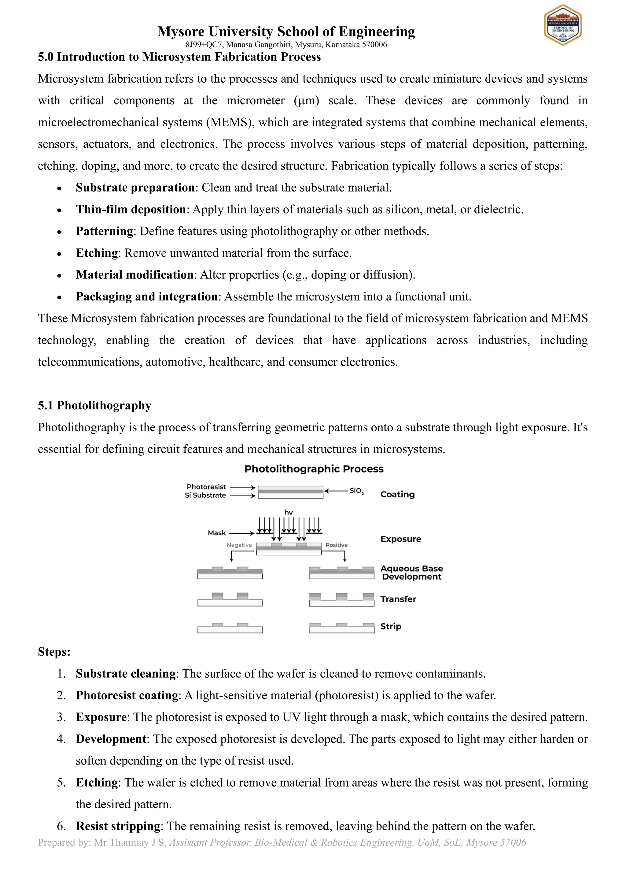 Mysore University School of Engineering
8J99+QC7, Manasa Gangothiri, Mysuru, Karnataka 570006
Prepared by: Mr Thanmay J S, Assistant Professor, Bio-Medical & Robotics Engineering, UoM, SoE, Mysore 57006
5.0 Introduction to Microsystem Fabrication Process
Microsystem fabrication refers to the processes and techniques used to create miniature devices and systems
with critical components at the micrometer (µm) scale. These devices are commonly found in
microelectromechanical systems (MEMS), which are integrated systems that combine mechanical elements,
sensors, actuators, and electronics. The process involves various steps of material deposition, patterning,
etching, doping, and more, to create the desired structure. Fabrication typically follows a series of steps:
• Substrate preparation: Clean and treat the substrate material.
• Thin-film deposition: Apply thin layers of materials such as silicon, metal, or dielectric.
• Patterning: Define features using photolithography or other methods.
• Etching: Remove unwanted material from the surface.
• Material modification: Alter properties (e.g., doping or diffusion).
• Packaging and integration: Assemble the microsystem into a functional unit.
These Microsystem fabrication processes are foundational to the field of microsystem fabrication and MEMS
technology, enabling the creation of devices that have applications across industries, including
telecommunications, automotive, healthcare, and consumer electronics.
5.1 Photolithography
Photolithography is the process of transferring geometric patterns onto a substrate through light exposure. It's
essential for defining circuit features and mechanical structures in microsystems.
Steps:
1. Substrate cleaning: The surface of the wafer is cleaned to remove contaminants.
2. Photoresist coating: A light-sensitive material (photoresist) is applied to the wafer.
3. Exposure: The photoresist is exposed to UV light through a mask, which contains the desired pattern.
4. Development: The exposed photoresist is developed. The parts exposed to light may either harden or
soften depending on the type of resist used.
5. Etching: The wafer is etched to remove material from areas where the resist was not present, forming
the desired pattern.
6. Resist stripping: The remaining resist is removed, leaving behind the pattern on the wafer.
 