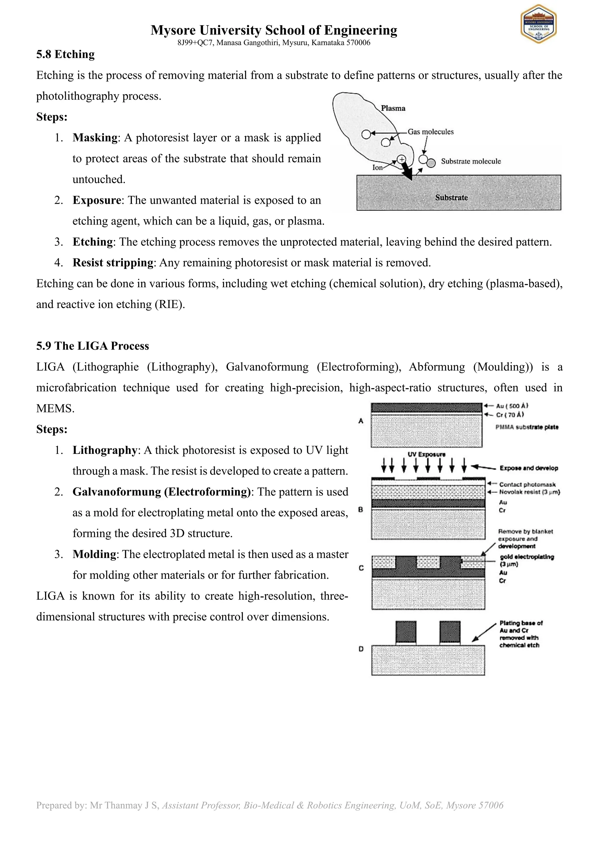 Mysore University School of Engineering
8J99+QC7, Manasa Gangothiri, Mysuru, Karnataka 570006
Prepared by: Mr Thanmay J S, Assistant Professor, Bio-Medical & Robotics Engineering, UoM, SoE, Mysore 57006
5.8 Etching
Etching is the process of removing material from a substrate to define patterns or structures, usually after the
photolithography process.
Steps:
1. Masking: A photoresist layer or a mask is applied
to protect areas of the substrate that should remain
untouched.
2. Exposure: The unwanted material is exposed to an
etching agent, which can be a liquid, gas, or plasma.
3. Etching: The etching process removes the unprotected material, leaving behind the desired pattern.
4. Resist stripping: Any remaining photoresist or mask material is removed.
Etching can be done in various forms, including wet etching (chemical solution), dry etching (plasma-based),
and reactive ion etching (RIE).
5.9 The LIGA Process
LIGA (Lithographie (Lithography), Galvanoformung (Electroforming), Abformung (Moulding)) is a
microfabrication technique used for creating high-precision, high-aspect-ratio structures, often used in
MEMS.
Steps:
1. Lithography: A thick photoresist is exposed to UV light
through a mask. The resist is developed to create a pattern.
2. Galvanoformung (Electroforming): The pattern is used
as a mold for electroplating metal onto the exposed areas,
forming the desired 3D structure.
3. Molding: The electroplated metal is then used as a master
for molding other materials or for further fabrication.
LIGA is known for its ability to create high-resolution, three-
dimensional structures with precise control over dimensions.
 