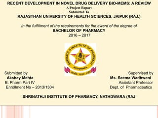 RECENT DEVELOPMENT IN NOVEL DRUG DELIVERY BIO-MEMS: A REVIEW
A Project Report
Submitted To
RAJASTHAN UNIVERSITY OF HEALTH SCIENCES, JAIPUR (RAJ.)
In the fulfillment of the requirements for the award of the degree of
BACHELOR OF PHARMACY
2016 – 2017
Submitted by Supervised by
Akshay Mehta Ms. Seema Wadhwani
B. Pharm Part IV Assistant Professor
Enrollment No – 2013/1304 Dept. of Pharmaceutics
SHRINATHJI INSTITUTE OF PHARMACY, NATHDWARA (RAJ
 