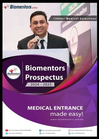 MEDICAL ENTRANCE
made easy!
1 5 9 6 0 + M e d i c a l S e l e c t i o n s
2024 - 2025
w w w . b i o m e n t o r s . o n l i n e
Biomentors
Prospectus
https://www.youtube.com/c/BiomentorsClassesOnline https://www.facebook.com/biomentorsonline https://instagram.com/biomentors_classes_online
https://twitter.com/biomentors https://t.me/biomentorsofﬁcial https://t.me/biomentorsforneet
 