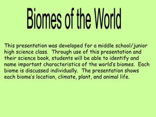 This presentation was developed for a middle school/junior
high science class. Through use of this presentation and
their science book, students will be able to identify and
name important characteristics of the world’s biomes. Each
biome is discussed individually. The presentation shows
each biome’s location, climate, plant, and animal life.
 