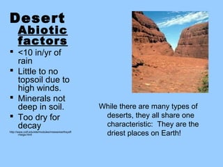 Desert
      Abiotic
      factors
 <10 in/yr of
  rain
 Little to no
  topsoil due to
  high winds.
 Minerals not
  deep in soil.                                    While there are many types of
 Too dry for                                       deserts, they all share one
  decay                                             characteristic: They are the
http://www.cotf.edu/ete/modules/msese/earthsysfl
        r/taiga.html                                driest places on Earth!
 