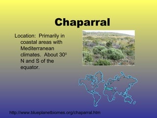 Chaparral
Location: Primarily in
coastal areas with
Mediterranean
climates. About 300
N and S of the
equator.
http://www.blueplanetbiomes.org/chaparral.htm
 