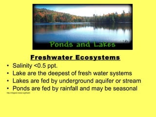 Freshwater Ecosystems
• Salinity <0.5 ppt.
• Lake are the deepest of fresh water systems
• Lakes are fed by underground aquifer or stream
• Ponds are fed by rainfall and may be seasonal
http://mbgnet.mobot.org/fresh/
 