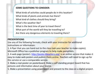 PRESENTATIONS
Use any of the following formats, check with your instructor for additional
instructions or information:
1. A flyer that you can hand out to the class (ask your teacher to make copies).
Microsoft Office has a publisher program to help make pamphlets.
2. A web page (poster). http://poster.4teachers.org/ is an online service that makes it
easy to make web posters and publish them online. Teachers will need to sign up for
this service or use a comparable service.
3. Make a real poster on posterboard. Make a self standing project board that has
pictures and information about your biome.
5. Make a presentation using powerpoint and present to the class on a digital project.
SOME QUESTIONS TO CONSIDER:
What kinds of activities could people do in this location?
What kinds of plants and animals live there?
What kind of clothes should they bring?
What's the weather like?
What is the best time of year to travel there?
What part of the world will they be travelling to?
Are there any dangerous elements to traveling there?
 
