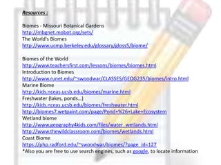 Resources :
Biomes - Missouri Botanical Gardens
http://mbgnet.mobot.org/sets/
The World's Biomes
http://www.ucmp.berkeley.edu/glossary/gloss5/biome/
Biomes of the World
http://www.teachersfirst.com/lessons/biomes/biomes.html
Introduction to Biomes
http://www.runet.edu/~swoodwar/CLASSES/GEOG235/biomes/intro.html
Marine Biome
http://kids.nceas.ucsb.edu/biomes/marine.html
Freshwater (lakes, ponds…)
http://kids.nceas.ucsb.edu/biomes/freshwater.html
http://biomes7.wetpaint.com/page/Pond+%26+Lake+Ecosystem
Wetland biome
http://www.geography4kids.com/files/water_wetlands.html
http://www.thewildclassroom.com/biomes/wetlands.html
Coast Biome
https://php.radford.edu/~swoodwar/biomes/?page_id=127
*Also you are free to use search engines, such as google, to locate information
 