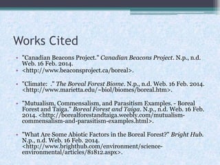 Works Cited
• "Canadian Beacons Project." Canadian Beacons Project. N.p., n.d.
Web. 16 Feb. 2014.
• <http://www.beaconsproject.ca/boreal>.
• "Climate: ." The Boreal Forest Biome. N.p., n.d. Web. 16 Feb. 2014.
<http://www.marietta.edu/~biol/biomes/boreal.htm>.
• "Mutualism, Commensalism, and Parasitism Examples. - Boreal
Forest and Taiga." Boreal Forest and Taiga. N.p., n.d. Web. 16 Feb.
2014. <http://borealforestandtaiga.weebly.com/mutualismcommensalism-and-parasitism-examples.html>.
• "What Are Some Abiotic Factors in the Boreal Forest?" Bright Hub.
N.p., n.d. Web. 16 Feb. 2014.
<http://www.brighthub.com/environment/scienceenvironmental/articles/81812.aspx>.

 