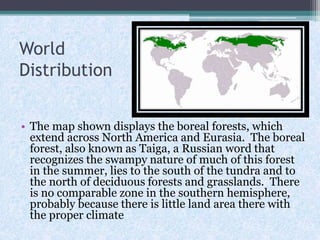 World
Distribution
• The map shown displays the boreal forests, which
extend across North America and Eurasia. The boreal
forest, also known as Taiga, a Russian word that
recognizes the swampy nature of much of this forest
in the summer, lies to the south of the tundra and to
the north of deciduous forests and grasslands. There
is no comparable zone in the southern hemisphere,
probably because there is little land area there with
the proper climate

 