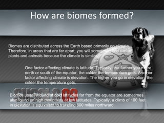 How are biomes formed? Biomes are distributed across the Earth based primarily on climate.  Therefore, in areas that are far apart, you will sometimes find similar plants and animals because the climate is similar. One factor affecting climate is latitude. Typically, the farther you move north or south of the equator, the colder the temperature gets. Another factor affecting climate is elevation. The higher you go in elevation, the colder the temperature gets.  Biomes usually found at cold latitudes far from the equator are sometimes also found on high mountains at low latitudes. Typically, a climb of 100 feet in elevation is equivalent to traveling 600 miles northward. 