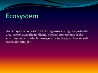 Ecosystem An ecosystem consists of all the organisms living in a particular area, as well as all the nonliving, physical components of the environment with which the organisms interact, such as air, soil, water, and sunlight. 