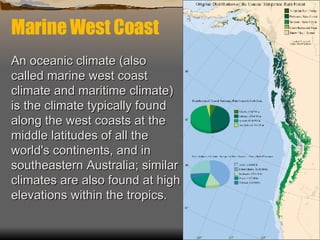 Marine West Coast An oceanic climate (also called marine west coast climate and maritime climate) is the climate typically found along the west coasts at the middle latitudes of all the world's continents, and in southeastern Australia; similar climates are also found at high elevations within the tropics. 
