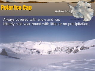 Polar Ice Cap   Always covered with snow and ice;  bitterly cold year round with little or no precipitation.   Antarctica 