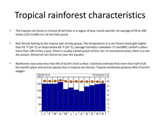 Tropical rainforest characteristics
• The tropical rain forest is a forest of tall trees in a region of year-round warmth. An average of 50 to 260
inches (125 to 660 cm.) of rain falls yearly.
• Rain forests belong to the tropical wet climate group. The temperature in a rain forest rarely gets higher
than 93 °F (34 °C) or drops below 68 °F (20 °C); average humidity is between 77 and 88%; rainfall is often
more than 100 inches a year. There is usually a brief season of less rain. In monsoonal areas, there is a real
dry season. Almost all rain forests lie near the equator.
• Rainforests now cover less than 6% of Earth's land surface. Scientists estimate that more than half of all
the world's plant and animal species live in tropical rain forests. Tropical rainforests produce 40% of Earth's
oxygen.
 