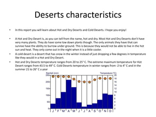 Deserts characteristics
• In this report you will learn about Hot and Dry Deserts and Cold Deserts. I hope you enjoy!
• A Hot and Dry Desert is, as you can tell from the name, hot and dry. Most Hot and Dry Deserts don't have
very many plants. They do have some low down plants though. The only animals they have that can
survive have the ability to burrow under ground. This is because they would not be able to live in the hot
sun and heat. They only come out in the night when it is a little cooler.
• A cold desert is a desert that has snow in the winter instead of just dropping a few degrees in temperature
like they would in a Hot and Dry Desert.
• Hot and Dry Deserts temperature ranges from 20 to 25° C. The extreme maximum temperature for Hot
Desert ranges from 43.5 to 49° C. Cold Deserts temperature in winter ranges from -2 to 4° C and in the
summer 21 to 26° C a year
 