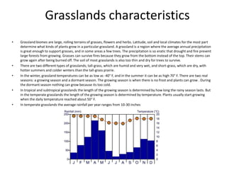Grasslands characteristics
• Grassland biomes are large, rolling terrains of grasses, flowers and herbs. Latitude, soil and local climates for the most part
determine what kinds of plants grow in a particular grassland. A grassland is a region where the average annual precipitation
is great enough to support grasses, and in some areas a few trees. The precipitation is so eratic that drought and fire prevent
large forests from growing. Grasses can survive fires because they grow from the bottom instead of the top. Their stems can
grow again after being burned off. The soil of most grasslands is also too thin and dry for trees to survive.
• There are two different types of grasslands; tall-grass, which are humid and very wet, and short-grass, which are dry, with
hotter summers and colder winters than the tall-grass prairie.
• In the winter, grassland temperatures can be as low as -40° F, and in the summer it can be as high 70° F. There are two real
seasons: a growing season and a dormant season. The growing season is when there is no frost and plants can grow . During
the dormant season nothing can grow because its too cold.
• In tropical and subtropical grasslands the length of the growing season is determined by how long the rainy season lasts. But
in the temperate grasslands the length of the growing season is determined by temperature. Plants usually start growing
when the daily temperature reached about 50° F.
• In temperate grasslands the average rainfall per year ranges from 10-30 inches
 