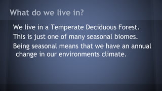 What do we live in?
We live in a Temperate Deciduous Forest.
This is just one of many seasonal biomes.
Being seasonal means that we have an annual
change in our environments climate.

 