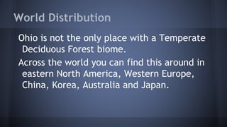 World Distribution
Ohio is not the only place with a Temperate
Deciduous Forest biome.
Across the world you can find this around in
eastern North America, Western Europe,
China, Korea, Australia and Japan.

 