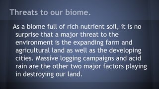 Threats to our biome.
As a biome full of rich nutrient soil, it is no
surprise that a major threat to the
environment is the expanding farm and
agricultural land as well as the developing
cities. Massive logging campaigns and acid
rain are the other two major factors playing
in destroying our land.

 