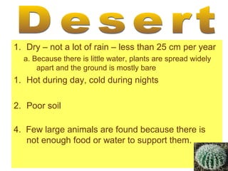 1. Dry – not a lot of rain – less than 25 cm per year
a. Because there is little water, plants are spread widely
apart and the ground is mostly bare

1. Hot during day, cold during nights
2. Poor soil
4. Few large animals are found because there is
not enough food or water to support them.

 