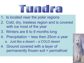 1. Is located near the polar regions
2. Cold, dry, treeless region and is covered
with ice most of the year
3. Winters are 6 to 9 months long
4. Precipitation ~ less then 25cm a year
a. Just like a desert – a COLD desert

4. Ground covered with a layer of
permanently frozen soil = permafrost

 