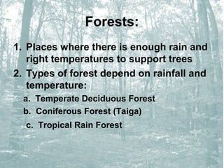Forests:
1. Places where there is enough rain and
right temperatures to support trees
2. Types of forest depend on rainfall and
temperature:
a. Temperate Deciduous Forest
b. Coniferous Forest (Taiga)
c. Tropical Rain Forest

 
