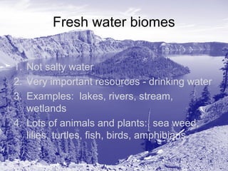 Fresh water biomes
1. Not salty water
2. Very important resources - drinking water
3. Examples: lakes, rivers, stream,
wetlands
4. Lots of animals and plants: sea weed,
lilies, turtles, fish, birds, amphibians

 