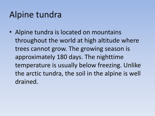 Alpine tundra
• Alpine tundra is located on mountains
throughout the world at high altitude where
trees cannot grow. The growing season is
approximately 180 days. The nighttime
temperature is usually below freezing. Unlike
the arctic tundra, the soil in the alpine is well
drained.

 