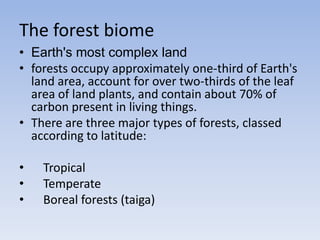 The forest biome
• Earth's most complex land
• forests occupy approximately one-third of Earth's
land area, account for over two-thirds of the leaf
area of land plants, and contain about 70% of
carbon present in living things.
• There are three major types of forests, classed
according to latitude:
•
•
•

Tropical
Temperate
Boreal forests (taiga)

 