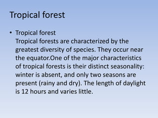 Tropical forest
• Tropical forest
Tropical forests are characterized by the
greatest diversity of species. They occur near
the equator.One of the major characteristics
of tropical forests is their distinct seasonality:
winter is absent, and only two seasons are
present (rainy and dry). The length of daylight
is 12 hours and varies little.

 
