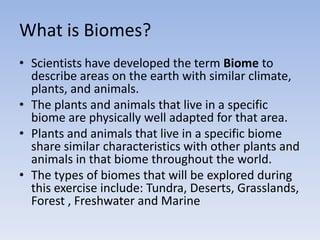 What is Biomes?
• Scientists have developed the term Biome to
describe areas on the earth with similar climate,
plants, and animals.
• The plants and animals that live in a specific
biome are physically well adapted for that area.
• Plants and animals that live in a specific biome
share similar characteristics with other plants and
animals in that biome throughout the world.
• The types of biomes that will be explored during
this exercise include: Tundra, Deserts, Grasslands,
Forest , Freshwater and Marine

 