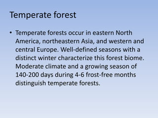 Temperate forest
• Temperate forests occur in eastern North
America, northeastern Asia, and western and
central Europe. Well-defined seasons with a
distinct winter characterize this forest biome.
Moderate climate and a growing season of
140-200 days during 4-6 frost-free months
distinguish temperate forests.

 