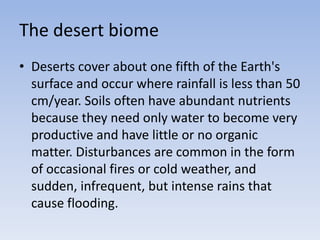 The desert biome
• Deserts cover about one fifth of the Earth's
surface and occur where rainfall is less than 50
cm/year. Soils often have abundant nutrients
because they need only water to become very
productive and have little or no organic
matter. Disturbances are common in the form
of occasional fires or cold weather, and
sudden, infrequent, but intense rains that
cause flooding.

 