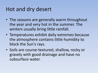 Hot and dry desert
• The seasons are generally warm throughout
the year and very hot in the summer. The
winters usually bring little rainfall.
• Temperatures exhibit daily extremes because
the atmosphere contains little humidity to
block the Sun's rays.
• Soils are course-textured, shallow, rocky or
gravely with good drainage and have no
subsurface water.

 