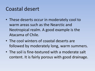 Coastal desert
• These deserts occur in moderately cool to
warm areas such as the Nearctic and
Neotropical realm. A good example is the
Atacama of Chile.
• The cool winters of coastal deserts are
followed by moderately long, warm summers.
• The soil is fine-textured with a moderate salt
content. It is fairly porous with good drainage.

 