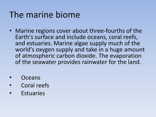The marine biome
• Marine regions cover about three-fourths of the
Earth's surface and include oceans, coral reefs,
and estuaries. Marine algae supply much of the
world's oxygen supply and take in a huge amount
of atmospheric carbon dioxide. The evaporation
of the seawater provides rainwater for the land.
•
•
•

Oceans
Coral reefs
Estuaries

 