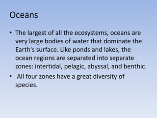 Oceans
• The largest of all the ecosystems, oceans are
very large bodies of water that dominate the
Earth's surface. Like ponds and lakes, the
ocean regions are separated into separate
zones: intertidal, pelagic, abyssal, and benthic.
• All four zones have a great diversity of
species.

 