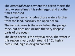 The intertidal zone is where the ocean meets the
land — sometimes it is submerged and at other
times exposed
The pelagic zone includes those waters further
from the land, basically the open ocean.
The benthic zone is the area below the pelagic
zone, but does not include the very deepest
parts of the ocean
The deep ocean is the abyssal zone. The water in
this region is very cold (around 3° C), highly
pressured, high in oxygen content

 