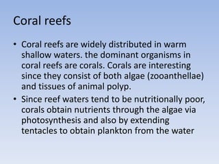 Coral reefs
• Coral reefs are widely distributed in warm
shallow waters. the dominant organisms in
coral reefs are corals. Corals are interesting
since they consist of both algae (zooanthellae)
and tissues of animal polyp.
• Since reef waters tend to be nutritionally poor,
corals obtain nutrients through the algae via
photosynthesis and also by extending
tentacles to obtain plankton from the water

 