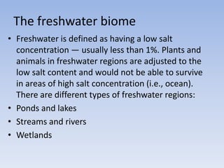 The freshwater biome
• Freshwater is defined as having a low salt
concentration — usually less than 1%. Plants and
animals in freshwater regions are adjusted to the
low salt content and would not be able to survive
in areas of high salt concentration (i.e., ocean).
There are different types of freshwater regions:
• Ponds and lakes
• Streams and rivers
• Wetlands

 
