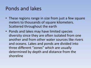 Ponds and lakes
• These regions range in size from just a few square
meters to thousands of square kilometers.
Scattered throughout the earth
• Ponds and lakes may have limited species
diversity since they are often isolated from one
another and from other water sources like rivers
and oceans. Lakes and ponds are divided into
three different “zones” which are usually
determined by depth and distance from the
shoreline

 
