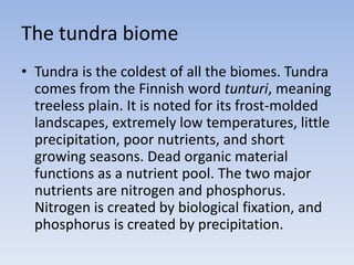 The tundra biome
• Tundra is the coldest of all the biomes. Tundra
comes from the Finnish word tunturi, meaning
treeless plain. It is noted for its frost-molded
landscapes, extremely low temperatures, little
precipitation, poor nutrients, and short
growing seasons. Dead organic material
functions as a nutrient pool. The two major
nutrients are nitrogen and phosphorus.
Nitrogen is created by biological fixation, and
phosphorus is created by precipitation.

 