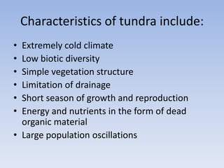 Characteristics of tundra include:
•
•
•
•
•
•

Extremely cold climate
Low biotic diversity
Simple vegetation structure
Limitation of drainage
Short season of growth and reproduction
Energy and nutrients in the form of dead
organic material
• Large population oscillations

 