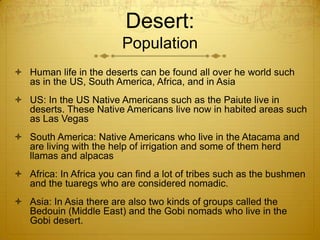 Desert:
Population
 Human life in the deserts can be found all over he world such
as in the US, South America, Africa, and in Asia
 US: In the US Native Americans such as the Paiute live in
deserts. These Native Americans live now in habited areas such
as Las Vegas
 South America: Native Americans who live in the Atacama and
are living with the help of irrigation and some of them herd
llamas and alpacas
 Africa: In Africa you can find a lot of tribes such as the bushmen
and the tuaregs who are considered nomadic.
 Asia: In Asia there are also two kinds of groups called the
Bedouin (Middle East) and the Gobi nomads who live in the
Gobi desert.
 